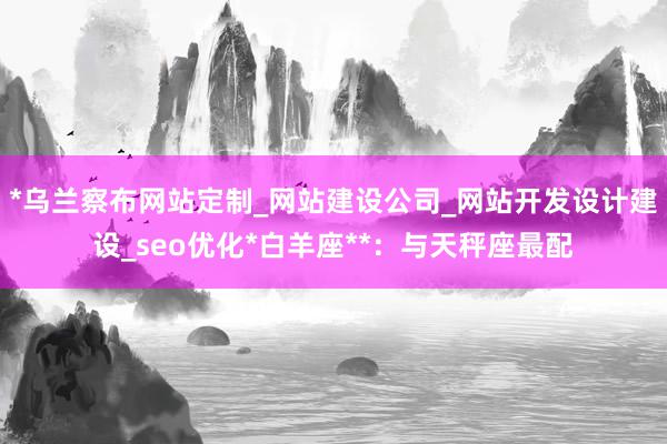 *乌兰察布网站定制_网站建设公司_网站开发设计建设_seo优化*白羊座**:与天秤座最配