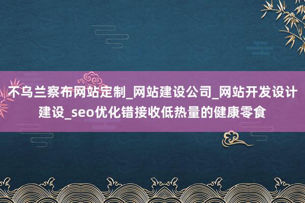 不乌兰察布网站定制_网站建设公司_网站开发设计建设_seo优化错接收低热量的健康零食